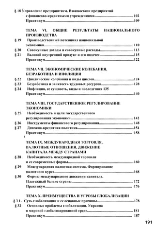 § 18 Управление предприятием. Взаимосвязи предприятий
с финансово-кредитными учреждениями.......................................... 102
Практикум................................................................................................109
ТЕМА VI. ОБЩИЕ РЕЗУЛЬТАТЫ НАЦИОНАЛЬНОГО
ПРОИЗВОДСТВА
§ 19 Производственный потенциал национальной
экономики................................................................................................ 110
§ 20 Совокупные доходы и совокупные расходы.................................... 113
§ 21 Валовой внутренний продукт и его подсчет.....................................115
Практикум................................................................................................122
ТЕМА VII. ЭКОНОМИЧЕСКИЕ КОЛЕБАНИЯ,
БЕЗРАБОТИЦА И ИНФЛЯЦИЯ
§ 22 Циклические колебания и виды циклов...........................................124
§ 23 Безработица и занятость трудовых ресурсов...................................128
§ 24 Инфляция, ее сущность, виды и последствия 135
Практикум................................................................................................140
ТЕМА VIII. ГОСУДАРСТВЕННОЕ РЕГУЛИРОВАНИЕ
ЭКОНОМИКИ
§ 25 Необходимость и цели государственного
регулирования экономики....................................................................142
§ 26 Инструменты финансового регулирования..................................... 148
§ 27 Денежно-кредитная политика.............................................................154
Практикум.............................................................................................. 158
t
ТЕМА IX. МЕЖДУНАРОДНАЯ ТОРГОВЛЯ,
ВАЛЮТНЫЕ ОТНОШЕНИЯ, ДВИЖЕНИЕ
КАПИТАЛА МЕЖДУ СТРАНАМИ
§ 28 Необходимость международной торговли
и ее современные формы.......................................................................160
§ 29 Международная валютная система. Формирование
валютного курса......................................................................................168
§ 30 Формы международного движения капитала.
Платежный баланс страны...................................................................172
Практикум.............................................................................................. 176
ТЕМА X. ПРЕИМУЩЕСТВА И УГРОЗЫ ГЛОБАЛИЗАЦИИ
§ 3 1 . Суть глобализации и ее основные причины........................................178
§ 32 Основные проблемы глобализации. Украина
в мировой глобализированной среде..................................................181
Практикум.............................................................................................. 187
191
 