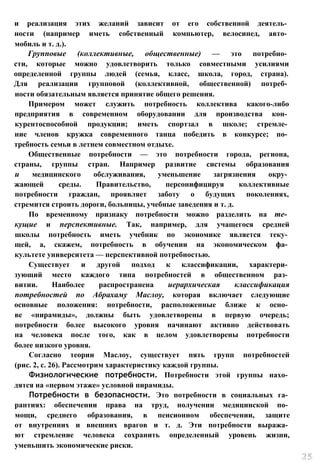 и реализация этих желаний зависит от его собственной деятель­
ности (например иметь собственный компьютер, велосипед, авто­
мобиль и т. д.).
Групповые (коллективные, общественные) — это потребно­
сти, которые можно удовлетворить только совместными усилиями
определенной группы людей (семья, класс, школа, город, страна).
Для реализации групповой (коллективной, общественной) потреб­
ности обязательным является принятие общего решения.
Примером может служить потребность коллектива какого-либо
предприятия в современном оборудовании для производства кон­
курентоспособной продукции; иметь спортзал в школе; стремле­
ние членов кружка современного танца победить в конкурсе; по­
требность семьи в летнем совместном отдыхе.
Общественные потребности — это потребности города, региона,
страны, группы стран. Например развитие системы образования
и медицинского обслуживания, уменьшение загрязнения окру­
жающей среды. Правительство, персонифицируя коллективные
потребности граждан, проявляет заботу о будущих поколениях,
стремится строить дороги, больницы, учебные заведения и т. д.
По временному признаку потребности можно разделить на те­
кущие и перспективные. Так, например, для учащегося средней
школы потребность иметь учебник по экономике является теку­
щей, а, скажем, потребность в обучении на экономическом фа­
культете университета — перспективной потребностью.
Существует и другой подход к классификации, характери­
зующий место каждого типа потребностей в общественном раз­
витии. Наиболее распространена иерархическая классификация
потребностей по Абрахаму Маслоу, которая включает следующие
основные положения: потребности, расположенные ближе к осно­
ве «пирамиды», должны быть удовлетворены в первую очередь;
потребности более высокого уровня начинают активно действовать
на человека после того, как в целом удовлетворены потребности
более низкого уровня.
Согласно теории Маслоу, существует пять групп потребностей
(рис. 2, с. 26). Рассмотрим характеристику каждой группы.
Физиологические потребности. Потребности этой группы нахо­
дятся на «первом этаже» условной пирамиды.
Потребности в безопасности. Это потребности в социальных га­
рантиях: обеспечении права на труд, получении медицинской по­
мощи, среднего образования, в пенсионном обеспечении, защите
от внутренних и внешних врагов и т. д. Эти потребности выража­
ют стремление человека сохранить определенный уровень жизни,
уменьшить экономические риски.
 