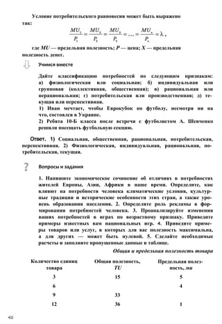 где MU — предельная полезность; Р — цена; X — предельная
полезность денег.
Количество единиц
товара
Общая полезность,
TU
Предельная полез­
ность, ми
3 15 5
6 4
9 33
12 36 1
Условие потребительского равновесия может быть выражено
так:
Вопросы и задания
1. Напишите экономическое сочинение об отличиях в потребностях
жителей Европы, Азии, Африки в наше время. Определите, как
влияют на потребности человека климатические условия, культур­
ные традиции и исторические особенности этих стран, а также уро­
вень образования населения. 2. Определите роль рекламы в фор­
мировании потребностей человека. 3. Проанализируйте изменения
ваших потребностей в играх по возрастному признаку. Приведите
примеры известных вам национальных игр. 4. Приведите приме­
ры товаров или услуг, в которых для вас полезность максимальна,
а для других — может быть нулевой. 5. Сделайте необходимые
расчеты и заполните пропущенные данные в таблице.
Общая и предельная полезность товара
•Ш
Учимся вместе
Дайте классификацию потребностей по следующим признакам:
а) физиологическая или социальная; б) индивидуальная или
групповая (коллективная, общественная); в) рациональная или
нерациональная; г) потребительская или производственная; д) те­
кущая или перспективная.
1) Иван мечтает, чтобы Еврокубок по футболу, несмотря ни на
что, состоялся в Украине.
2) Ребята 10-Б класса после встречи с футболистом А. Шевченко
решили посещать футбольную секцию.
Ответ. 1) Социальная, общественная, рациональная, потребительская,
перспективная. 2) Физиологическая, индивидуальная, рациональная, по­
требительская, текущая.
 