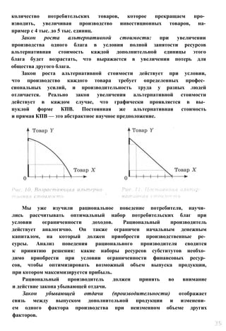 количество потребительских товаров, которое прекращаем про­
изводить, увеличивая производство инвестиционных товаров, на-
пример с 4 тыс. до 5 тыс. единиц.
Закон роста альтернативной стоимости: при увеличении
производства одного блага в условии полной занятости ресурсов
альтернативная стоимость каждой дополнительной единицы этого
блага будет возрастать, что выражается в увеличении потерь для
общества другого блага.
Закон роста альтернативной стоимости действует при условии,
что производство каждого товара требует определенных профес­
сиональных усилий, и производительность труда у разных людей
отличается. Реально закон увеличения альтернативной стоимости
действует в каждом случае, что графически проявляется в вы­
пуклой форме КПВ. Постоянная же альтернативная стоимость
и прямая КПВ — это абстрактное научное предположение.
Мы уже изучили рациональное поведение потребителя, научи­
лись рассчитывать оптимальный набор потребительских благ при
условии ограниченности доходов. Рациональный производитель
действует аналогично. Он также ограничен начальным денежным
капиталом, на который должен приобрести производственные ре­
сурсы. Анализ поведения рационального производителя сводится
к принятию решения: какие наборы ресурсов субститутов необхо­
димо приобрести при условии ограниченности финансовых ресур­
сов, чтобы оптимизировать возможный объем выпуска продукции,
при котором максимизируется прибыль.
Рациональный производитель должен принять во внимание
и действие закона убывающей отдачи.
Закон убывающей отдачи (производительности) отображает
связь между выпуском дополнительной продукции и изменени­
ем одного фактора производства при неизменном объеме других
факторов.
 