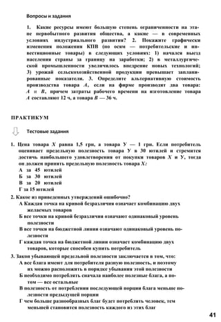 Вопросы и задания
1. Какие ресурсы имеют большую степень ограниченности на эта­
пе первобытного развития общества, а какие — в современных
условиях индустриального развития? 2. Покажите графически
изменения положения КПВ (по осям — потребительские и ин­
вестиционные товары) в следующих условиях: 1) начался выезд
населения страны за границу на заработки; 2) в металлургиче­
ской промышленности увеличилось внедрение новых технологий;
3) урожай сельскохозяйственной продукции превышает заплани­
рованные показатели. 3. Определите альтернативную стоимость
производства товара А, если на фирме производят два товара:
А и В, причем затраты рабочего времени на изготовление товара
А составляют 12 ч, а товара В — 36 ч.
1. Цена товара X равна 1,5 грн, а товара У — 1 грн. Если потребитель
оценивает предельную полезность товара У в 30 ютилей и стремится
достичь наибольшего удовлетворения от покупки товаров X и У, тогда
он должен принять предельную полезность товара X:
А за 45 ютилей
Б за 30 ютилей
В за 20 ютилей
Г за 15 ютилей
2. Какое из приведенных утверждений ошибочно?
А Каждая точка на кривой безразличия означает комбинацию двух
желаемых товаров
Б все точки на кривой безразличия означают одинаковый уровень
полезности
В все точки на бюджетной линии означают одинаковый уровень по­
лезности
Г каждая точка на бюджетной линии означает комбинацию двух
товаров, которые способен купить потребитель
3. Закон убывающей предельной полезности заключается в том, что:
А все блага имеют для потребителя разную полезность, и поэтому
их можно расположить в порядке убывания этой полезности
Б необходимо потреблять сначала наиболее полезные блага, а по­
том — все остальные
В полезность от потребления последующей порции блага меньше по­
лезности предыдущей порции
Г чем больше разнообразных благ будет потреблять человек, тем
меньшей становится полезность каждого из этих благ
ПРАКТИКУМ
Тестовые задания
41
 