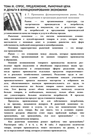 ТЕМА III. СПРОС, ПРЕДЛОЖЕНИЕ, РЫНОЧНАЯ ЦЕНА
И ДЕНЬГИ В ФУНКЦИОНИРОВАНИИ ЭКОНОМИКИ
§ 7. Принципы функционирования рынка. Роль
конкуренции в организации рыночной экономики
Рынок — это организованная структура, где
«встречаются» производители и потребители,
продавцы и покупатели, где в результате спро­
са потребителей и предложения производителей
устанавливаются цены на товары и услуги и объемы продаж.
Рыночная экономика — это система экономических отноше­
ний, связанная с куплей-продажей товаров и услуг, которая осу­
ществляется с помощью денег в условиях равенства всех форм
собственности, свободной конкуренции и ценообразования.
Основная характеристика рыночной экономики — это товар­
ное производство.
Рынок — это отношения между людьми, которые проявляются
через обмен, организованный по законам товарного производства
и обращения.
Основой возникновения товарного производства является раз­
деление труда (выделение и обособление определенных видов тру­
довой деятельности) и специализация (форма разделения труда,
когда процесс производства отдельных продуктов сосредотачивает­
ся в реальных хозяйственных единицах). Разделение труда и спе­
циализация создают условия для достижения каждым участником
производственного процесса высокого мастерства в избранном им
деле, обеспечивающего высокую производительность его труда, то
есть изготавливается все больше товаров самого высокого каче­
ства. Этот фактор делает обмен возможным, поскольку создается
больше товаров, и необходимым, поскольку только обмен позво­
лит удовлетворить большое количество потребностей. В пределах
товарного производства продукт труда становится товаром.
Продукты, произведенные не для собственного потребления,
а на продажу, называются товаром. В рыночной экономике то­
варную форму имеют и услуги, то есть все экономические блага
выполняют роль товара. Вы уже знаете, что в условиях ограни­
ченности ресурсов общество стоит перед проблемой выбора: что
производить, как производить, для кого производить? — это
основные экономические вопросы.
Как рыночная экономика решает проблему что производить?
Рассмотрим табл. 3 и 4, с. 44. В табл. 3 определено количество
товара, которое производитель может поставлять на рынок, и це­
на за определенный товар, которую установил производитель.
 