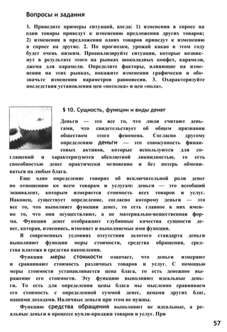 1. Приведите примеры ситуаций, когда: 1) изменения в спросе на
одни товары приведут к изменению предложения других товаров;
2) изменения в предложении одних товаров приведут к изменению
в спросе на другие. 2. По прогнозам, урожай какао в этом году
будет очень низким. Проанализируйте ситуации, которые возник­
нут в результате этого на рынках шоколадных конфет, карамели,
джема для карамели. Определите факторы, влияющие на изме­
нения на этих рынках, покажите изменения графически и обо­
значьте изменения параметров равновесия. 3. Охарактеризуйте
последствия установления цен «потолка» и цен «пола».
Вопросы и задания
§ 10. Сущность, функции и виды денег
Деньги — это все то, что люди считают день­
гами, что свидетельствует об общем признании
обществом этого феномена. Согласно другому
определению деньги — это совокупность финан­
совых активов, которые используются для со­
глашений и характеризуются абсолютной ликвидностью, то есть
способностью денег практически мгновенно и без потерь обмени­
ваться на любые блага.
Еще одно определение говорит об исключительной роли денег
по отношению ко всем товарам и услугам: деньги — это всеобщий
эквивалент, которым измеряется стоимость всех товаров и услуг.
Наконец, существует определение, согласно которому деньги — это
все то, что выполняет функции денег, то есть главное в них имен­
но то, что они осуществляют, а не материально-вещественная фор­
ма. Функции денег отображают глубинные качества сущности де­
нег, которая, изменяясь, изменяет и выполняемые ими функции.
В современных условиях отсутствия золотого стандарта деньги
выполняют функции меры стоимости, средства обращения, сред­
ства платежа и средства накопления.
Функция меры стоимости означает, что деньги измеряют
и сравнивают стоимость различных товаров и услуг. С помощью
меры стоимости устанавливается цена блага, то есть денежное вы­
ражение его стоимости. Эту функцию выполняют идеальные день­
ги. То есть для определения цены блага мы мысленно сравниваем
его стоимость с определенной суммой денег, ценами других благ,
нашими доходами. Наличные деньги при этом не нужны.
Функцию средства обращения выполняют не идеальные, а ре­
альные деньги в процессе купли-продажи товаров и услуг. При
57
 