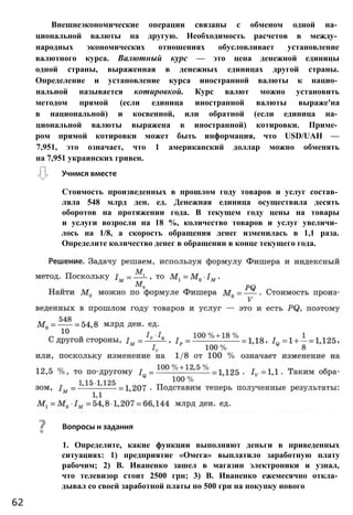 Внешнеэкономические операции связаны с обменом одной на­
циональной валюты на другую. Необходимость расчетов в между­
народных экономических отношениях обусловливает установление
валютного курса. Валютный курс — это цена денежной единицы
одной страны, выраженная в денежных единицах другой страны.
Определение и установление курса иностранной валюты к нацио­
нальной называется котировкой. Курс валют можно установить
методом прямой (если единица иностранной валюты выраже'на
в национальной) и косвенной, или обратной (если единица на­
циональной валюты выражена в иностранной) котировки. Приме­
ром прямой котировки может быть информация, что USD/UAH —
7,951, это означает, что 1 американский доллар можно обменять
на 7,951 украинских гривен.
Учимся вместе
Стоимость произведенных в прошлом году товаров и услуг состав­
ляла 548 млрд ден. ед. Денежная единица осуществила десять
оборотов на протяжении года. В текущем году цены на товары
и услуги возросли на 18 %, количество товаров и услуг увеличи­
лось на 1/8, а скорость обращения денег изменилась в 1,1 раза.
Определите количество денег в обращении в конце текущего года.
Вопросы и задания
1. Определите, какие функции выполняют деньги в приведенных
ситуациях: 1) предприятие «Омега» выплатило заработную плату
рабочим; 2) В. Иваненко зашел в магазин электроники и узнал,
что телевизор стоит 2500 грн; 3) В. Иваненко ежемесячно откла­
дывал со своей заработной платы по 500 грн на покупку нового
62
 