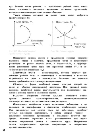 кут большее число рабочих. На предложение рабочей силы влияет
общая численность населения, количество активного трудоспособ­
ного населения, половозрастная структура общества.
Таким образом, ситуацию на рынке труда можно изобразить
графически (рис. 21).
Пересечение кривых спроса и предложения означает равенство
величины спроса и величины предложения труда и установление
равновесия на рынке рабочей силы, а следовательно, и формиро­
вание равновесной цены труда или заработной платы (WE) и ко­
личества нанятых работников (QE).
Заработная плата — вознаграждение, которое получает соб­
ственник рабочей силы в соответствии с количеством и качеством
потраченного им труда в производстве. Различают две основные
формы заработной платы: сдельную и повременную.
Сдельная — форма заработной платы, величина которой за­
висит от объемов произведенной продукции. При сдельной форме
величина заработной платы рассчитывается как произведение рас­
ценки за единицу изделия и количество изделий.
Выделяют следующие системы сдельной заработной платы:
прямая сдельная, сдельно-премиальная, сдельно-прогрессивная,
сдельно-регрессивная, коллективная сдельная, аккордная.
Повременная заработная плата начисляется работникам в за­
висимости от квалификации и фактически отработанного времени.
Она применяется для оплаты труда тех работников, выработку
которых невозможно нормировать, в работе которых главное —
соблюдение технологии производства и повышение качества про­
дукции. Величина заработной платы рассчитывается как произ­
ведение повременной ставки и количества труда. Повременная
оплата предусматривает простую повременную и повременно­
премиальную системы.
66
 