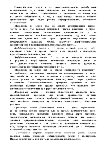 Ограниченность земли и ее невоспроизводимость способствуют
возникновению двух видов монополии на землю: монополии на
землю как на объект хозяйствования и монополии на землю как
на объект собственности. А это, в свою очередь, является основой
существования трех видов ренты: дифференциальной, абсолютной
и монопольной.
Монополия на землю как на объект хозяйствования заклю­
чается в том, что каждый земельный участок находится в моно­
польном распоряжении определенного предпринимателя и не
дает возможности хозяйственного использования другими эконо­
мическими субъектами. Это служит причиной образования диф­
ференциальной земельной ренты. Различают дифференциальную
земельную ренту I и дифференциальную земельную ренту II.
Дифференциальная рента I — доход, который получают соб­
ственники лучших и средних земель из-за отличий в плодородии
и расположении земельных участков.
Дифференциальная рента II — доход, который возникает
в результате искусственного повышения плодородия земли за
счет дополнительных вложений капитала (внесение удобрений,
использование прогрессивных технологий и т. д.).
Монополия на землю как на объект собственности препятству­
ет свободному перетеканию капитала из промышленности в сель­
ское хозяйство и не дает возможности сельскому хозяйству при­
нимать участие в выравнивании индивидуальных норм прибыли
в среднюю. Сельскохозяйственная продукция продается по цене,
содержащей излишек над средней прибылью, что позволяет соб­
ственникам земли получать ее в форме абсолютной ренты.
Абсолютная рента — излишек общественной стоимости сель­
скохозяйственной продукции над ценой производства (затраты
производства плюс средняя прибыль), который возникает в сель­
ском хозяйстве независимо от качества возделываемых земельных
участков.
Существует также монопольная рента — доход, образующий­
ся на землях особого качества или в особых климатических усло­
виях. Уникальность продукции (например особые сорта растений),
ограниченность производства определенными землями или опреде­
ленными природно-климатическими условиями дает возможность
реализовать продукцию с этих земель по монопольно высоким це­
нам, которые являются источником монопольной ренты собствен­
ников особых земельных участков.
Практической формой существования земельной ренты служит
арендная плата, взимаемая собственниками земли с арендаторов.
Однако помимо ренты как платы за пользование землей, в аренд-
 