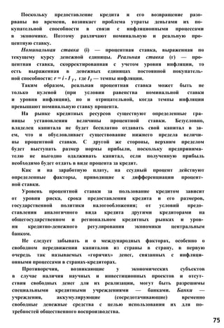 Поскольку предоставление кредита и его возвращение разо­
рваны во времени, возникает проблема утраты деньгами их по­
купательной способности в связи с инфляционными процессами
в экономике. Поэтому различают номинальную и реальную про­
центную ставку.
Номинальная ставка (і) — процентная ставка, выраженная по
текущему курсу денежной единицы. Реальная ставка (г) — про­
центная ставка, скорректированная с учетом уровня инфляции, то
есть выраженная в денежных единицах постоянной покупатель­
ной способности: r = i - I T , где ІТ — темпы инфляции.
Таким образом, реальная процентная ставка может быть не
только нулевой (при условии равенства номинальной ставки
и уровня инфляции), но и отрицательной, когда темпы инфляции
превышают номинальную ставку процента.
На рынке кредитных ресурсов существуют определенные гра­
ницы установления величины процентной ставки. Безусловно,
владелец капитала не будет бесплатно отдавать свой капитал в за­
ем, что и обусловливает существование нижнего предела величи­
ны процентной ставки. С другой же стороны, верхним пределом
будет выступать размер нормы прибыли, поскольку предпринима­
телю не выгодно одалживать капитал, если полученную прибыль
необходимо будет отдать в виде процента за кредит.
Как и на заработную плату, на ссудный процент действуют
определенные факторы, приводящие к дифференциации процент­
ной ставки.
Уровень процентной ставки за пользование кредитом зависит
от уровня риска, срока предоставления кредита и его размеров,
государственной политики налогообложения; от условий предо­
ставления аналогичного вида кредита другими кредиторами на
общегосударственном и региональном кредитных рынках и уров­
ня кредитно-денежного регулирования экономики центральным
банком.
Не следует забывать и о международных факторах, особенно о
свободном передвижении капиталов из страны в страну, в первую
очередь так называемых «горячих» денег, связанных с инфляци­
онными процессами в странах-кредиторах.
Противоречия, возникающие у экономических субъектов
в случае наличия научных и инвестиционных проектов и отсут­
ствия свободных денег для их реализации, могут быть разрешимы
специальными кредитными учреждениями — банками. Банки —
учреждения, аккумулирующие (сосредотачивающие) временно
свободные денежные средства с целью использования их для по­
требностей общественного воспроизводства.
75
 