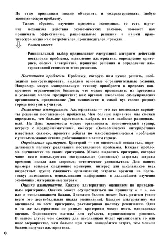 Постановка проблемы. Проблему, которую нам нужно решить, необ­
ходимо конкретизировать, выделив основные ограничительные условия.
Например, какую копировальную технику приобрести в пределах кон­
кретного ограниченного бюджета; что можно производить из древесины
в условиях малого предприятия; как органам школьного самоуправления
организовать празднование Дня экономиста; в какой вуз своего родного
города поступить учиться.
Выявление альтернатив. Альтернативы — это все возможные вариан­
ты решения поставленной проблемы. Чем больше вариантов мы сможем
определить, тем больше вероятность выбрать из них наиболее рациональ­
ный. На День экономиста можно организовать экономический турнир,
встречу с предпринимателями, конкурс «Экономическая интерпретация
известных сказок», провести дебаты по макроэкономическим проблемам
с учеными-экономистами, работающими в вашем городе.
Определение критериев. Критерий — это оценочный показатель, опре­
деляющий полноту реализации поставленной проблемы. Каждая пробле­
ма оценивается по своим критериям. Можно выделить критерии, которые
чаще всего используются: материальные (денежные) затраты; затраты
времени; польза для здоровья; эстетическое удовольствие. Для нашего
примера возьмем следующие критерии: интерес для школьников всех
возрастных групп; сложность организации; затраты времени на подго­
товку; возможность использования информации в дальнейшем изучении
экономики; материальные затраты.
Оценка альтернатив. Каждую альтернативу оцениваем по приведен­
ным критериям. Оценка может осуществляться по принципу « + », «-»
или с использованием баллов. Диапазон баллов может быть разным (чаще
всего это десятибалльная шкала оценивания). Каждую альтернативу мы
оцениваем по всем критериям, рассматривая полноту реализации. Одна
и та же альтернатива по разным критериям может иметь одинаковые
оценки. Оцениваются выгоды для субъекта, принимающего решение.
В нашем случае чем сложнее для школьников будет организовать то или
иное мероприятие, чем больше при этом понадобится затрат, тем меньше
баллов получает альтернатива.
По этим принципам можно объяснить и охарактеризовать любую
экономическую проблему.
Таким образом, изучение предмета экономики, то есть изуче­
ние механизма действия экономических законов, поможет нам
принимать эффективные, рациональные решения в нашей прак­
тической жизни как потребителей, производителей, граждан.
Учимся вместе
Рациональный выбор предполагает следующий алгоритм действий:
постановка проблемы, выявление альтернатив, определение крите­
риев, оценка альтернатив, принятие решения и определение аль­
тернативной стоимости этого решения.
8
 