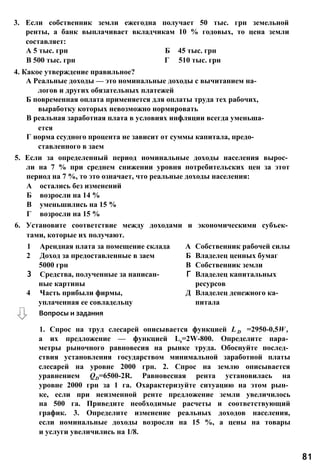 3. Если собственник земли ежегодна получает 50 тыс. грн земельной
ренты, а банк выплачивает вкладчикам 10 % годовых, то цена земли
составляет:
А 5 тыс. грн Б 45 тыс. грн
В 500 тыс. грн Г 510 тыс. грн
4. Какое утверждение правильное?
А Реальные доходы — это номинальные доходы с вычитанием на­
логов и других обязательных платежей
Б повременная оплата применяется для оплаты труда тех рабочих,
выработку которых невозможно нормировать
В реальная заработная плата в условиях инфляции всегда уменьша­
ется
Г норма ссудного процента не зависит от суммы капитала, предо­
ставленного в заем
5. Если за определенный период номинальные доходы населения вырос­
ли на 7 % при среднем снижении уровня потребительских цен за этот
период на 7 %, то это означает, что реальные доходы населения:
А остались без изменений
Б возросли на 14 %
В уменьшились на 15 %
Г возросли на 15 %
6. Установите соответствие между доходами и экономическими субъек­
тами, которые их получают.
1 Арендная плата за помещение склада А Собственник рабочей силы
2 Доход за предоставленные в заем Б Владелец ценных бумаг
5000 грн В Собственник земли
3 Средства, полученные за написан- Г Владелец капитальных
ные картины ресурсов
4 Часть прибыли фирмы, Д Владелец денежного ка-
уплаченная ее совладельцу питала
1. Спрос на труд слесарей описывается функцией L D =2950-0,5W ,
а их предложение — функцией Ls=2W-800. Определите пара­
метры рыночного равновесия на рынке труда. Обоснуйте послед­
ствия установления государством минимальной заработной платы
слесарей на уровне 2000 грн. 2. Спрос на землю описывается
уравнением QD=6500-2R. Равновесная рента установилась на
уровне 2000 грн за 1 га. Охарактеризуйте ситуацию на этом рын­
ке, если при неизменной ренте предложение земли увеличилось
на 500 га. Приведите необходимые расчеты и соответствующий
график. 3. Определите изменение реальных доходов населения,
если номинальные доходы возросли на 15 %, а цены на товары
и услуги увеличились на 1/8.
81
Вопросы и задания
 