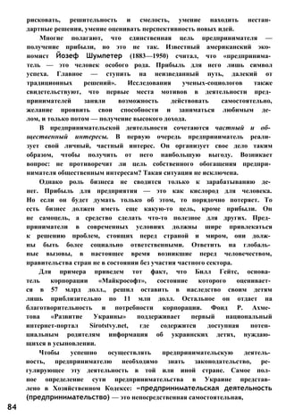 рисковать, решительность и смелость, умение находить нестан­
дартные решения, умение оценивать перспективность новых идей.
Многие полагают, что единственная цель предпринимателя —
получение прибыли, но это не так. Известный американский эко­
номист Йозеф Шумпетер (1883—1950) считал, что «предпринима­
тель — это человек особого рода. Прибыль для него лишь символ
успеха. Главное — ступить на неизведанный путь, далекий от
традиционных решений». Исследования ученых-социологов также
свидетельствуют, что первые места мотивов в деятельности пред­
принимателей заняли возможность действовать самостоятельно,
желание проявить свои способности и заниматься любимым де­
лом, и только потом — получение высокого дохода.
В предпринимательской деятельности сочетаются частный и об­
щественный интересы. В первую очередь предприниматель реали­
зует свой личный, частный интерес. Он организует свое дело таким
образом, чтобы получить от него наибольшую выгоду. Возникает
вопрос: не противоречит ли цель собственного обогащения предпри­
нимателя общественным интересам? Такая ситуация не исключена.
Однако роль бизнеса не сводится только к зарабатыванию де­
нег. Прибыль для предприятия — это как кислород для человека.
Но если он будет думать только об этом, то порядочно потеряет. То
есть бизнес должен иметь еще какую-то цель, кроме прибыли. Он
не самоцель, а средство сделать что-то полезное для других. Пред­
приниматели в современных условиях должны шире привлекаться
к решению проблем, стоящих перед страной и миром, они долж­
ны быть более социально ответственными. Ответить на глобаль­
ные вызовы, в настоящее время возникшие перед человечеством,
правительства стран не в состоянии без участия частного сектора.
Для примера приведем тот факт, что Билл Гейтс, основа­
тель корпорации «Майкрософт», состояние которого оценивает­
ся в 57 млрд долл., решил оставить в наследство своим детям
лишь приблизительно по 11 млн долл. Остальное он отдает на
благотворительность и потребности корпорации. Фонд Р. Ахме­
това «Развитие Украины» поддерживает первый национальный
интернет-портал Sirotstvy.net, где содержится доступная потен­
циальным родителям информация об украинских детях, нуждаю­
щихся в усыновлении.
Чтобы успешно осуществлять предпринимательскую деятель­
ность, предпринимателю необходимо знать законодательство, ре­
гулирующее эту деятельность в той или иной стране. Самое пол­
ное определение сути предпринимательства в Украине представ­
лено в Хозяйственном Кодексе: «предпринимательская деятельность
(предпринимательство) — это непосредственная самостоятельная,
84
 