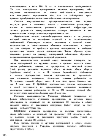 инвестициями, а если 100 % — то иностранным предприятием.
То есть иностранным предприятием является предприятие, дей­
ствующее исключительно на основе собственности иностранцев
или иностранных юридических лиц, или это действующее пред­
приятие, приобретенное полностью в собственность иностранцами.
Сегодня государственные предпринимательства еще играют
ведущую роль в экономике, однако с проведением разгосударст­
вления и приватизации, развитием рыночной инфраструктуры
должны укрепиться негосударственные секторы экономики и со­
кратиться доля государственного предпринимательства.
Предприятия можно классифицировать также и по размеру,
который зависит от специфики отраслей и их технологических
особенностей. Существуют отрасли, связанные с высокой капи­
талоемкостью и значительными объемами производства, и отрас­
ли, для которых не требуются крупные предприятия, а, наоборот,
предпочтение отдают малым предприятиям. Таким образом, суще­
ствование разных по размеру предприятий объективно обусловле­
но экономическими процессами рыночной экономики.
Как свидетельствует мировой опыт, основным критерием де­
ления предприятий на крупные, малые и средние является коли­
чество работников, занятых на предприятии за отчетный период
(год), размер уставного капитала, объем активов, объем оборота
(прибыли, дохода) и т. д. В странах Европейского сообщества
к малым предприятиям относят предприятия, не превышаю­
щие следующие показатели: количество занятых работников до
50 человек; годовой оборот менее 4 млн экю; сумма баланса ме­
нее 2 млн экю. К средним предприятиям относят предприятия,
в своей деятельности не превышающие следующие показатели:
количество занятых работников от 50 до 250 человек; годовой обо­
рот менее 16 млн экю; сумма баланса менее 8 млн экю.
Согласно законодательству Украины, малыми (независимо от
формы собственности) считаются предприятия, на которых число
работающих за отчетный год не превышает 50 человек, а объем
валового дохода от реализации продукции (работ, услуг) за этот
период — не более 70 млн грн.
Крупными считаются предприятия, на которых среднеучетное
число работающих за отчетный год превышает 250 человек, а объ­
ем валового дохода от реализации продукции (работ, услуг) за
этот период — свыше 100 млн грн.
Роль малых, средних и крупных предприятий в общем объеме
выпуска продукции в Украине, количестве наемных работников
представлены в табл. 6.
88
 