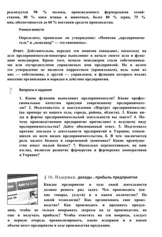 реализуется 98 % молока, произведенного фермерскими хозяй­
ствами, 80 % мяса птицы и животных, более 80 % зерна, 75 %
яиц, обеспечивается до 60 % поставки средств производства.
Учимся вместе
Определите, правильно ли утверждение: «Понятия „предпринима­
тель” и „менеджер” — это синонимы».
Ответ. Действительно, нередко эти понятия совпадают, поскольку на
деле предприниматели-новаторы выполняют в начале своего дела и функ­
цию менеджеров. Кроме того, немало менеджеров стали собственника­
ми или соучредителями управляемых ими предприятий. Но в целом
это утверждение не является корректным (правильным), ведь один из
них — собственник, а другой — управленец, в функции которого входит
внесение организации и порядка в действие предприятия.
§ 16. Издержки, доходы и прибыль предприятия
Каждое предприятие в ходе своей деятельности
должно решать ряд задач. Что производить (ка­
кие товары, услуги) и в каком количестве? По
какой технологии? Как организовать свое произ­
водство? Как производить и продавать продук­
цию, чтобы не только покрывать затраты на ее производство, но
еще и получать прибыль? Чтобы ответить на эти вопросы, следует
в первую очередь проанализировать, какие издержки и в каком
объеме несет предприятие в ходе производства продукции.
Вопросы и задания
1. Какие функции выполняют предприниматели? Какие профес­
сиональные качества присущи современному предпринимате­
лю? 2. Подготовьтесь к выступлению «Портрет предпринимателя»
(на примере из вашего села, города, района, области). 3. Какие ви­
ды и формы предпринимательской деятельности вы знаете? 4. По­
чему производственное предприятие причисляют к ведущему виду
предпринимательства? Дайте обоснованный ответ. 5. Подготовьте
краткие доклады о деятельности предприятий в Украине, относя­
щихся ко всем видам предпринимательства, б. В чем заключается
роль малого бизнеса в современной экономике? Какие преимуще­
ства имеет малый бизнес? 7. Насколько перспективным, на ваш
взгляд, является развитие фермерства и фермерских кооперативов
в Украине?
 