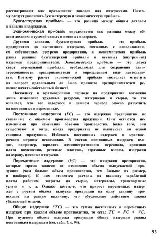 рассматривают как превышение доводов над издержками. Поэто­
му следует различать бухгалтерскую и экономическую прибыль.
Бухгалтерская прибыль — это разница между общим доходом
и явными издержками.
Экономическая прибыль определяется как разница между об­
щим доходом и суммой явных и неявных издержек.
Другими словами, бухгалтерская прибыль — это прибыль
предприятия до вычитания издержек, связанных с использовани­
ем собственных ресурсов предприятия, а экономическая прибыль
равна разнице бухгалтерской прибыли и неявных (внутренних)
издержек предпринимателя. Экономическая прибыль — это доход
сверх нормальной прибыли, необходимый для сохранения заин­
тересованности предпринимателя в определенном виде деятельно­
сти. Поэтому расчет экономической прибыли позволяет ответить
на вопрос: правильным ли было принятое предпринимателем ре­
шение начать собственный бизнес?
Поскольку в краткосрочном периоде на предприятии возможно
лишь изменение трудовых ресурсов, материалов и сырья, то это
означает, что все издержки в данном периоде можно разделить
на постоянные и переменные.
Постоянные издержки (FC) — это издержки предприятия, не
связанные с объемом производства продукции. Они остаются не­
изменными при изменении объемов производства. Более того, они
существуют и тогда, когда предприятие не выпускает ни одной
единицы продукции. Избежать постоянных издержек в краткос­
рочном периоде невозможно. В состав постоянных издержек вхо­
дят, например, зарплата административного персонала, арендная
плата помещения, рентные платежи, страховые взносы, издержки
на охрану, неявные издержки.
Переменные издержки (УС) — это издержки предприятия,
которые прямо зависят от изменения объема выпускаемой про­
дукции (чем больше объем производства, тем больше их размер,
и наоборот). К ним относятся расходы на выплату заработной
платы рабочим, затраты на сырье, материалы, транспортные
услуги и т. д. Однако заметьте, что прирост переменных издер­
жек с ростом объема выпуска продукции на одну единицу про­
исходит на разную величину, что обусловлено действием закона
убывающей отдачи.
Общие издержки (ТС) — это сумма постоянных и переменных
издержек при каждом объеме производства, то есть: ТС = FC + VC.
При нулевом объеме выпуска продукции общие издержки равны
постоянным издержкам (см. табл. 7, с. 94).
93
 