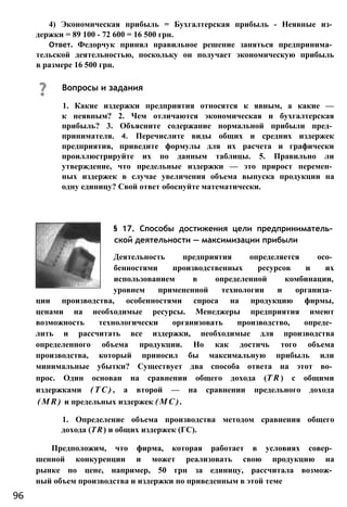 4) Экономическая прибыль = Бухгалтерская прибыль - Неявные из­
держки = 89 100 - 72 600 = 16 500 грн.
Ответ. Федорчук принял правильное решение заняться предпринима­
тельской деятельностью, поскольку он получает экономическую прибыль
в размере 16 500 грн.
§ 17. Способы достижения цели предприниматель­
ской деятельности — максимизации прибыли
Деятельность предприятия определяется осо­
бенностями производственных ресурсов и их
использованием в определенной комбинации,
уровнем примененной технологии и организа­
ции производства, особенностями спроса на продукцию фирмы,
ценами на необходимые ресурсы. Менеджеры предприятия имеют
возможность технологически организовать производство, опреде­
лить и рассчитать все издержки, необходимые для производства
определенного объема продукции. Но как достичь того объема
производства, который приносил бы максимальную прибыль или
минимальные убытки? Существует два способа ответа на этот во­
прос. Один основан на сравнении общего дохода (T R ) с общими
издержками ( Т С ) , а второй — на сравнении предельного дохода
( M R ) и предельных издержек ( М С ) .
1. Определение объема производства методом сравнения общего
дохода (TR) и общих издержек (ГС).
Предположим, что фирма, которая работает в условиях совер­
шенной конкуренции и может реализовать свою продукцию на
рынке по цене, например, 50 грн за единицу, рассчитала возмож­
ный объем производства и издержки по приведенным в этой теме
Вопросы и задания
1. Какие издержки предприятия относятся к явным, а какие —
к неявным? 2. Чем отличаются экономическая и бухгалтерская
прибыль? 3. Объясните содержание нормальной прибыли пред­
принимателя. 4. Перечислите виды общих и средних издержек
предприятия, приведите формулы для их расчета и графически
проиллюстрируйте их по данным таблицы. 5. Правильно ли
утверждение, что предельные издержки — это прирост перемен­
ных издержек в случае увеличения объема выпуска продукции на
одну единицу? Свой ответ обоснуйте математически.
96
 