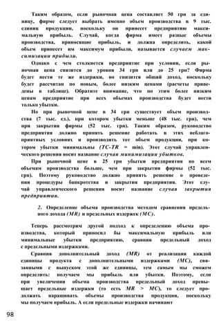 Таким образом, если рыночная цена составляет 50 грн за еди­
ницу, фирме следует выбрать именно объем производства в 9 тыс.
единиц продукции, поскольку он принесет предприятию макси­
мальную прибыль. Случай, когда фирма имеет разные объемы
производства, приносящие прибыль, и должна определить, какой
объем принесет им максимум прибыли, называется случаем мак­
симизации прибыли.
Однако с чем столкнется предприятие при условии, если ры­
ночная цена снизится до уровня 34 грн или до 25 грн? Фирма
будет нести те же издержки, но снизится общий доход, поскольку
будет рассчитан по новым, более низким ценами (расчеты приве­
дены в таблице). Обратите внимание, что по этим более низким
ценам предприятие при всех объемах производства будет нести
только убытки.
Но при рыночной цене в 34 грн существует объем производ­
ства (7 тыс. ед.), при котором убытки меньше (48 тыс. грн), чем
при закрытии фирмы (52 тыс. грн). Таким образом, руководство
предприятия должно принять решение работать в этих неблаго­
приятных условиях и производить тот объем продукции, при ко­
тором убытки минимальны (TC-TR = min). Этот случай управлен­
ческого решения носит название случая минимизации убытков.
При рыночной цене в 25 грн убытки предприятия по всем
объемам производства больше, чем при закрытии фирмы (52 тыс.
грн). Поэтому руководство должно принять решение о проведе­
нии процедуры банкротства и закрытия предприятия. Этот слу­
чай управленческого решения носит название случая закрытия
предприятия.
2. Определение объема производства методом сравнения предель­
ного дохода (MR) и предельных издержек (МС).
Теперь рассмотрим другой подход к определению объема про­
изводства, который приносил бы максимальную прибыль или
минимальные убытки предприятию, сравнив предельный доход
с предельными издержками.
Сравнив дополнительный доход (MR) от реализации каждой
единицы продукта с дополнительными издержками (МС), свя­
занными с выпуском этой же единицы, тем самым мы сможем
определить: получаем мы прибыль или убытки. Поэтому, если
при увеличении объема производства предельный доход превы­
шает предельные издержки (то есть MR > МС), то следует про­
должать наращивать объемы производства продукции, поскольку
мы получаем прибыль. А если предельные издержки начинают
98
 