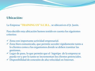 Ubicación:
La Empresa “TRAINING US” S.C.R.L., se ubicará en el Jr. Junín.
Para decidir esta ubicación hemos tenido en cuenta los siguientes
criterios:
 Zona con importante actividad empresarial.
 Zona bien comunicada, que permite acceder rápidamente tanto a
lo clientes como a los organismos donde se deben tramitar las
gestiones.
 Lugar de paso, lo que permite que el logotipo de la empresa se
pueda ver y por lo tanto se incrementan los clientes potenciales.
 Disponibilidad de conexión de alta velocidad en Internet.
 