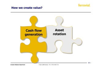 How we create value?




                            Cash flow
                             Cash flow                               Asset
                                                                      Asset
                            generation
                            generation                              rotation
                                                                    rotation




                                                                                     12
Investor Relations Department      E-mail: ir@ferrovial.es – Tel: +34 91 586 27 30
 