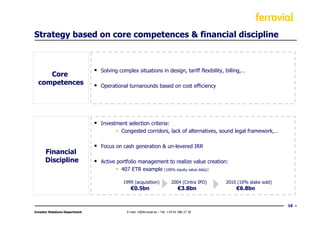 Strategy based on core competences & financial discipline



                                Solving complex situations in design, tariff flexibility, billing,…
     Core
  competences                   Operational turnarounds based on cost efficiency




                                Investment selection criteria:
                                        Congested corridors, lack of alternatives, sound legal framework,…

                                Focus on cash generation & un-levered IRR
      Financial
      Discipline                Active portfolio management to realize value creation:
                                         407 ETR example (100% equity value data):

                                          1999 (acquisition)                2004 (Cintra IPO)   2010 (10% stake sold)
                                              €0.5bn                             €3.8bn             €6.8bn


                                                                                                                        16
Investor Relations Department               E-mail: ir@ferrovial.es – Tel: +34 91 586 27 30
 