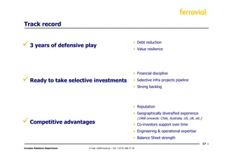 Track record


                                                                              • Debt reduction
     3 years of defensive play
                                                                              • Value resilience




                                                                              • Financial discipline

     Ready to take selective investments                                      • Selective infra projects pipeline
                                                                              • Strong backlog




                                                                              • Reputation
                                                                              • Geographically diversified experience
                                                                                  (1968 onwards: Chile, Australia, US, UK, etc.)
     Competitive advantages                                                   • Co-investors support over time
                                                                              • Engineering & operational expertise
                                                                              • Balance Sheet strength
                                                                                                                                   17
Investor Relations Department   E-mail: ir@ferrovial.es – Tel: +34 91 586 27 30
 