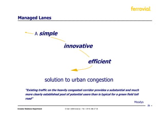 Managed Lanes


                    A    simple

                                       innovative

                                                                        efficient


                                solution to urban congestion
         “Existing traffic on the heavily congested corridor provides a substantial and much
         more clearly established pool of potential users than is typical for a green field toll
         road”
                                                                                            Moodys
                                                                                                     21
Investor Relations Department           E-mail: ir@ferrovial.es – Tel: +34 91 586 27 30
 