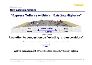 Managed Lanes

New assets landmark

  “Express Tollway within an Existing Highway”



                                Free               New Tolled                             Free
                                Lanes                 Lanes                               Lanes

                                                     Speed >50mph

A solution to congestion on “existing urban corridors”

                                                       by means of



         Active management of “newly added capacity” through tolling


                                                                                                  22
Investor Relations Department           E-mail: ir@ferrovial.es – Tel: +34 91 586 27 30
 