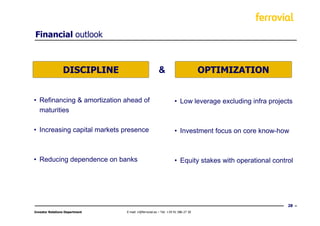 Financial outlook



                 DISCIPLINE                            &                          OPTIMIZATION


• Refinancing & amortization ahead of                             • Low leverage excluding infra projects
  maturities

• Increasing capital markets presence                             • Investment focus on core know-how



• Reducing dependence on banks                                    • Equity stakes with operational control




                                                                                                        28
Investor Relations Department   E-mail: ir@ferrovial.es – Tel: +34 91 586 27 30
 