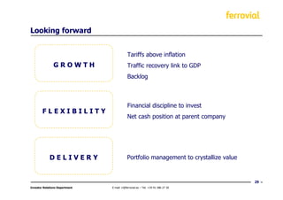 Looking forward


                                            Tariffs above inflation
               GROWTH                       Traffic recovery link to GDP
                                            Backlog



                                            Financial discipline to invest
        FLEXIBILITY
                                            Net cash position at parent company




             DELIVERY                       Portfolio management to crystallize value


                                                                                        29
Investor Relations Department   E-mail: ir@ferrovial.es – Tel: +34 91 586 27 30
 