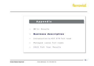 Appendix


                                •   9M ’ 1 1      Results


                                •   Business description

                                •   Introduction to 407 ETR Toll road

                                •   Managed                Lanes Toll roads

                                •   2010        Full           Year            Results




                                                                                           34
Investor Relations Department            E-mail: ir@ferrovial.es – Tel: +34 91 586 27 30
 