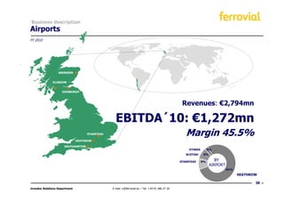 Business description
Airports
FY 2010




                   ABERDEEN


               GLASGOW


                     EDINBURGH



                                                                                                    Revenues: €2,794mn

                                                   EBITDA´10: €1,272mn
                                     STANSTEAD                                                        Margin 45.5%
                                HEATHROW

                       SOUTHAMPTON
                                                                                                        OTHERS        3%
                                                                                                      SCOTISH     8%

                                                                                                   STANSTEAD     8%       BY
                                                                                                                       AIRPORT
                                                                                                                                 81%
                                                                                                                                       HEATHROW

                                                                                                                                              38
Investor Relations Department                    E-mail: ir@ferrovial.es – Tel: +34 91 586 27 30
 