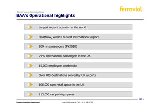 Business description
BAA’s Operational highlights

                           Largest airport operator in the world


                           Heathrow, world’s busiest international airport


                           109 mn passengers (FY2010)


                           79% international passengers in the UK


                           15,000 employees worldwide


                           Over 700 destinations served by UK airports


                           106,000 sqm retail space in the UK


                           112,000 car parking spaces
                                                                                              40
Investor Relations Department               E-mail: ir@ferrovial.es – Tel: +34 91 586 27 30
 
