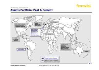 Business description
Asset's Portfolio: Past & Present



                                                                           BAA Budapest
                                        Bristol
         BAA Retail contracts:          Belfast City
         Boston, Baltimore,             BAA Gatwick
         Cleveland, Pittsburgh


                                 BAA Heathrow
                                 BAA Stansted
                                 BAA Edinburgh
                                 BAA Glasgow
                                 BAA Aberdeen                 BAA Naples
                                 BAA Southampton


        ASUR
     (9 Mexican
      airports)


                                                                                                  BAA Melbourne
                                                                                                  BAA Perth
                                                                                                  BAA Darwin
                                                                                                  BAA Alice Springs
                                                                                                  BAA Launceston
              Cerro Moreno                                                                        BAA Tennant Creek
                                                                                                                      Sydney




                                                             Current portfolio of assets

                                                              Previous assets in portfolio


                                                                                                                               41
Investor Relations Department                   E-mail: ir@ferrovial.es – Tel: +34 91 586 27 30
 