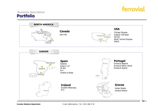 Business description
Portfolio
                    NORTH AMERICA

                                                                                        USA
                                    Canada                                              Chicago Skyway
                                    407 ETR                                             Indiana Toll Road
                                                                                        SH130
                                                                                        North Tarrant Express
                                                                                        IH635




                           EUROPE



                                    Spain                                               Portugal
                                    Autema                                              Euroscut Algarve
                                    Ausol I y II                                        Euroscut Norte Litoral
                                    M-203                                               Euroscut Açores
                                    R-4
                                    Ocaña-La Roda




                                     Ireland                                             Grecee
                                     Eurolink Motorway                                   Ionian Roads
                                     M-3                                                 Central Greece




                                                                                                                 43
Investor Relations Department         E-mail: ir@ferrovial.es – Tel: +34 91 586 27 30
 