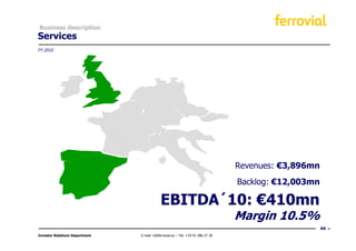 Business description
Services
FY 2010




                                                                                  Revenues: €3,896mn
                                                                                  Backlog: €12,003mn

                                            EBITDA´10: €410mn
                                                                                  Margin 10.5%
                                                                                                       44
Investor Relations Department   E-mail: ir@ferrovial.es – Tel: +34 91 586 27 30
 