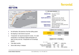 407 ETR
407-ETR
                                                                                                      KEY CHARACTERISTICS


                                                                                       DESCRIPTION:            Ring road of Toronto
                                                                                                               Commuting
                                                                                                LENGTH:        108Km.
                                           108Km
                                                                             TRAFFIC METTICS ’10:              Average work day trips: 380,679
                                        Electronic toll
                                                                                                               Average revenues per trip: 5.44$
                                                                                                               Tolled kilometres (VKT): 2,336 million
                                                                             CONCESSION PERIOD:                1999-2098
                                                                                                               Years 99 (remaining 87 years)
                                                                                     TARIFF POLICY:            High flexibility based on traffic performance
                                                                                       RESULTS 2010:           Revenues: CAD 624M
                                                                                                               EBITDA: CAD 500M


                                                                                                           SHAREHOLDERS’ STRUCTURE

●     No toll-booths, fully electronic free flow tolling system
                                                                                                   43%                         40%                17%
●     No stopping or slow-downs to pay toll
                                                                                                      CINTRA                   CPPIB              LAVALIN
●     Transponder not required (except for trucks). If a valid
      transponder is not detected, digital photographs are
                                                                                                           BALANCE SHHET´S STRUCTURE
      taken at entry and exit. Transponders are increasingly
      popular
                                                                                    Mar´11 / CAD Mn

●     Tolls billed monthly                                                                         ASSETS             4,975             LIABILITIES
                                                                          Property, plan & Intangible            3,897       -571       Equity
●     Senior debt rating: A category                                         Cash & ST Investments                 617      5,527       Debt
                                                                                         Other assets              461        251       Other liabilities


                                                                                                                                                               54
Investor Relations Department                    E-mail: ir@ferrovial.es – Tel: +34 91 586 27 30
 