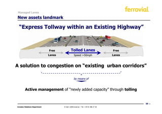Managed Lanes

New assets landmark

  “Express Tollway within an Existing Highway”



                                Free             Tolled Lanes                             Free
                                Lanes                Speed >50mph                         Lanes



A solution to congestion on “existing urban corridors”

                                                     by means of


         Active management of “newly added capacity” through tolling


                                                                                                  59
Investor Relations Department           E-mail: ir@ferrovial.es – Tel: +34 91 586 27 30
 