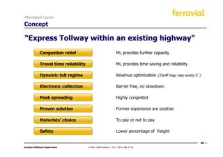 Managed Lanes

Concept

“Express Tollway within an existing highway”
             Congestion relief                                      ML provides further capacity

             Travel time reliability                                ML provides time saving and reliability

             Dynamic toll regime                                    Revenue optimization (Tariff may vary every 5´)

             Electronic collection                                  Barrier free, no slowdown

             Peak spreading                                         Highly congested

             Proven solution                                        Former experience are positive

             Motorists’ choice                                      To pay or not to pay

             Safety                                                 Lower percentage of freight

                                                                                                                  60
Investor Relations Department          E-mail: ir@ferrovial.es – Tel: +34 91 586 27 30
 
