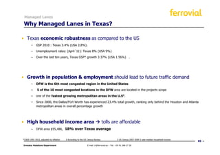 Managed Lanes

 Why Managed Lanes in Texas?

• Texas economic robustness as compared to the US
       − GSP 2010 : Texas 3.4% (USA 2.8%).
       − Unemployment rates: (April´11): Texas 8% (USA 9%)
       − Over the last ten years, Texas GSP* growth 3.37% (USA 1.56%) .




• Growth in population & employment should lead to future traffic demand
       − DFW is the 6th most congested region in the United States
       −      5 of the 10 most congested locations in the DFW area are located in the projects scope
       − one of the fastest growing metropolitan areas in the U.S2.
       − Since 2000, the Dallas/Fort Worth has experienced 23.4% total growth, ranking only behind the Houston and Atlanta
         metropolitan areas in overall percentage growth




• High household income area                                                   tolls are affordable
       − DFW area $55,486, 18% over Texas average


*CAGR 1991-2010, adjusted by inflation   2 According to the US Census Bureau                 3 US Census 2007-2009 3 year median household income
                                                                                                                                                    65
Investor Relations Department                                 E-mail: ir@ferrovial.es – Tel: +34 91 586 27 30
 