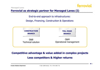 Managed Lanes

Ferrovial as strategic partner for Managed Lanes (I)

                                  End-to-end approach to infrastructures:
                                Design, Financing, Construction & Operations



                          CONSTRUCTION                                                        TOLL ROAD
                                 BRANCH                                                        BRANCH


                             D&B                                                         O&M
                       Technical solution                                       Operational management




 Competitive advantage & value added in complex projects
                                 Less competitors & Higher returns

                                                                                                          66
Investor Relations Department               E-mail: ir@ferrovial.es – Tel: +34 91 586 27 30
 