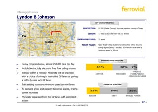 Managed Lanes

Lyndon B Johnson
                                                                                                KEY CHARACTERISTICS


                                                                               DESCRIPTION:         IH 635 (Dallas County), the most populous county in Texas


                                                                                          LENGTH:   13 mile section of the IH 635 and IH 35E
                                         108Km
                                      Electronic toll
                                                                     CONCESSION PERIOD:             52 years


                                                                              TARIFF POLICY:        Open Road Tolling System (no toll booths) with a dynamic
                                                                                                    tolling regime (every 5 minutes) to maintain at all times a
                                                                                                    minimum speed of 50 mph




                                                                                                       SHAREHOLDERS’ STRUCTURE

●   Heavy congested area , almost 250.000 cars per day
                                                                                                    51%                          42%             7%
●   No toll-booths, fully electronic free flow tolling system
                                                                                                                                                  DALLAS
●   Tollway within a freeway: Motorists will be provided                                        CINTRA                     MERIDIAN            FIRE&POLICE
    with a choice of driving in non-tolled GP lanes or paying                                                                                PENSION SCHEME

    a toll to bypass such GP lanes
●   Tolls setting to ensure minimum speed on new lanes                                                    FINANCIAL STRUCTURE


●   As demand grows and capacity becomes scarce, pricing
                                                                                           25%                      54%                        20%
    power increases
                                                                                          EQUITY                     DEBT                PUBLIC FUNDS
●   Physically separated from the GP lanes with controlled
    access
                                                                                                                                                                  67
                                        E-mail: ir@ferrovial.es – Tel: +34 91 586 27 30
 