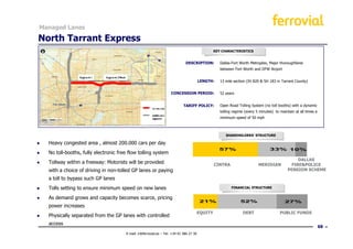Managed Lanes

North Tarrant Express
                                                                                                   KEY CHARACTERISTICS


                                                                               DESCRIPTION:           Dallas-Fort Worth Metroplex, Major thoroughfares
                                                                                                      between Fort Worth and DFW Airport


                                                                                          LENGTH:     13 mile section (IH 820 & SH 183 in Tarrant County)


                                                                     CONCESSION PERIOD:               52 years


                                                                              TARIFF POLICY:          Open Road Tolling System (no toll booths) with a dynamic
                                                                                                      tolling regime (every 5 minutes) to maintain at all times a
                                                                                                      minimum speed of 50 mph



                                                                                                         SHAREHOLDERS’ STRUCTURE

●   Heavy congested area , almost 200.000 cars per day
                                                                                                     57%                            33% 10%
●   No toll-booths, fully electronic free flow tolling system
                                                                                                                                                    DALLAS
●   Tollway within a freeway: Motorists will be provided                                           CINTRA                    MERIDIAN            FIRE&POLICE
    with a choice of driving in non-tolled GP lanes or paying                                                                                  PENSION SCHEME

    a toll to bypass such GP lanes
●   Tolls setting to ensure minimum speed on new lanes                                                      FINANCIAL STRUCTURE


●   As demand grows and capacity becomes scarce, pricing
                                                                                          21%                     52%                        27%
    power increases
                                                                                          EQUITY                   DEBT                   PUBLIC FUNDS
●   Physically separated from the GP lanes with controlled
    access
                                                                                                                                                                    68
                                        E-mail: ir@ferrovial.es – Tel: +34 91 586 27 30
 