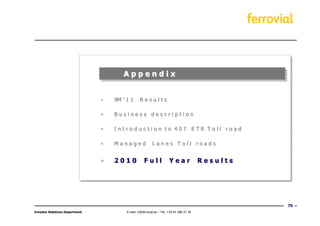 Appendix


                                •   9M ’ 1 1      Results

                                •   Business description

                                •   Introduction to 407 ETR Toll road

                                •   Managed                Lanes Toll roads


                                •   2010             Full               Year               Results




                                                                                                     70
Investor Relations Department            E-mail: ir@ferrovial.es – Tel: +34 91 586 27 30
 