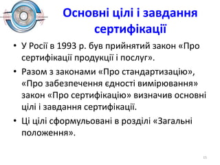 Основні цілі і завдання
сертифікації
• У Росії в 1993 р. був прийнятий закон «Про
сертифікації продукції і послуг».
• Разом з законами «Про стандартизацію»,
«Про забезпечення єдності вимірювання»
закон «Про сертифікацію» визначив основні
цілі і завдання сертифікації.
• Ці цілі сформульовані в розділі «Загальні
положення».
15
 