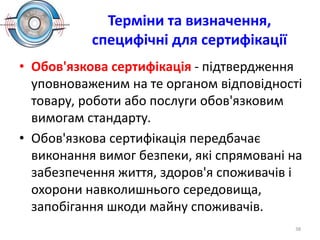 Терміни та визначення,
специфічні для сертифікації
• Обов'язкова сертифікація - підтвердження
уповноваженим на те органом відповідності
товару, роботи або послуги обов'язковим
вимогам стандарту.
• Обов'язкова сертифікація передбачає
виконання вимог безпеки, які спрямовані на
забезпечення життя, здоров'я споживачів і
охорони навколишнього середовища,
запобігання шкоди майну споживачів.
38
 
