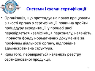 Системи і схеми сертифікації
• Організація, що претендує на право працювати
в якості органу з сертифікації, повинна пройти
процедуру акредитації, у процесі якої
перевіряється кваліфікація персоналу, наявність
і повнота фонду нормативних документів за
профілем діяльності органу, відповідна
адміністративна структура.
• Крім того, перевіряється наявність реєстру
сертифікованої продукції.
63
 