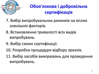 Обов'язкова і добровільна
сертифікація
7. Вибір випробувальних режимів на вплив
зовнішніх факторів.
8. Встановлення тривалості всіх видів
випробувань.
9. Вибір схеми сертифікації.
10. Розробка процедури відбору зразків.
11. Вибір засобів вимірювань для проведення
випробувань.
85
 