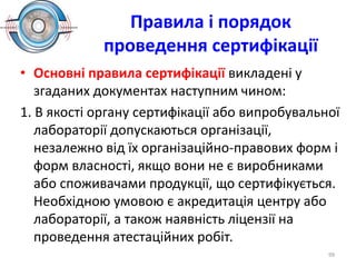 Правила і порядок
проведення сертифікації
• Основні правила сертифікації викладені у
згаданих документах наступним чином:
1. В якості органу сертифікації або випробувальної
лабораторії допускаються організації,
незалежно від їх організаційно-правових форм і
форм власності, якщо вони не є виробниками
або споживачами продукції, що сертифікується.
Необхідною умовою є акредитація центру або
лабораторії, а також наявність ліцензії на
проведення атестаційних робіт.
99
 