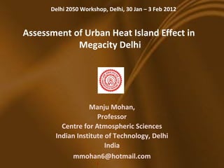 Delhi 2050 Workshop, Delhi, 30 Jan – 3 Feb 2012


Assessment of Urban Heat Island Effect in
            Megacity Delhi




                  Manju Mohan,
                     Professor
         Centre for Atmospheric Sciences
       Indian Institute of Technology, Delhi
                        India
            mmohan6@hotmail.com
                       1
 