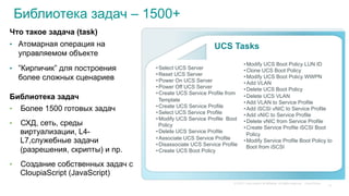 © 2015 Cisco and/or its affiliates. All rights reserved. Cisco Public
Библиотека задач – 1500+
Что такое задача (task)
•  Атомарная операция на
управляемом объекте
•  ”Кирпичик” для построения
более сложных сценариев
Библиотека задач
•  Более 1500 готовых задач
•  СХД, сеть, среды
виртуализации, L4-
L7,служебные задачи
(разрешения, скрипты) и пр.
•  Создание собственных задач с
CloupiaScript (JavaScript)
UCS Tasks
• Select UCS Server
• Reset UCS Server
• Power On UCS Server
• Power Off UCS Server
• Create UCS Service Profile from
Template
• Create UCS Service Profile
• Select UCS Service Profile
• Modify UCS Service Profile Boot
Policy
• Delete UCS Service Profile
• Associate UCS Service Profile
• Disassociate UCS Service Profile
• Create UCS Boot Policy
• Modify UCS Boot Policy LUN ID
• Clone UCS Boot Policy
• Modify UCS Boot Policy WWPN
• Add VLAN
• Delete UCS Boot Policy
• Delete UCS VLAN
• Add VLAN to Service Profile
• Add iSCSI vNIC to Service Profile
• Add vNIC to Service Profile
• Delete vNIC from Service Profile
• Create Service Profile iSCSI Boot
Policy
• Modify Service Profile Boot Policy to
Boot from iSCSI
14
 