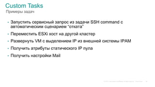 © 2015 Cisco and/or its affiliates. All rights reserved. Cisco Public
Custom Tasks
•  Запустить сервисный запрос из задачи SSH command с
автоматическим сценарием “отката”
•  Переместить ESXi хост на другой кластер
•  Развернуть VM с выделением IP из внешней системы IPAM
•  Получить атрибуты статического IP пула
•  Получить настройки Mail
36
Примеры задач
 