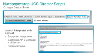 © 2015 Cisco and/or its affiliates. All rights reserved. Cisco Public
Интерпретатор UCS Director Scripts
Launch Interpreter with
Context
•  Загружает окружение
•  Доступ по API к методам
и объектам
•  Прогон/отладка
38
Отладка Custom Tasks
 